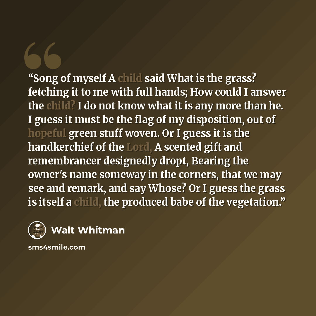 “Song of myself A child said What is the grass? fetching it to me with full hands; How could I answer the child? I do not know what it is any more than he. I guess it must be the flag of my disposition, out of hopeful green stuff woven. Or I guess it is the handkerchief of the Lord, A scented gift…” quote by Walt Whitman