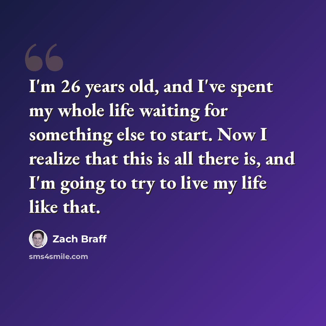 “I'm 26 years old, and I've spent my whole life waiting for something else to start. Now I realize that this is all there is, and I'm going to try to live my life like that.” quote by Zach Braff