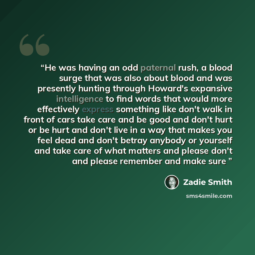 “He was having an odd paternal rush, a blood surge that was also about blood and was presently hunting through Howard's expansive intelligence to find words that would more effectively express something like don't walk in front of cars take care and be good and don't hurt or be hurt and don't live…” quote by Zadie Smith