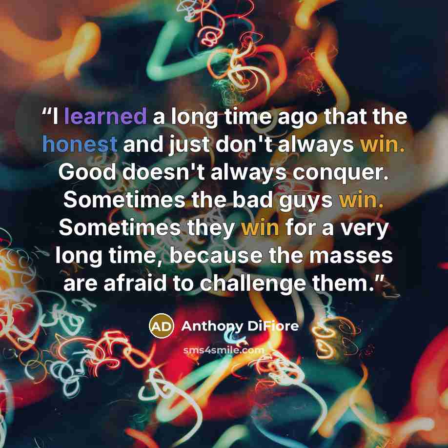 “I learned a long time ago that the honest and just don't always win. Good doesn't always conquer. Sometimes the bad guys win. Sometimes they win for a very long time, because the masses are afraid to challenge them.” quote by Anthony DiFiore