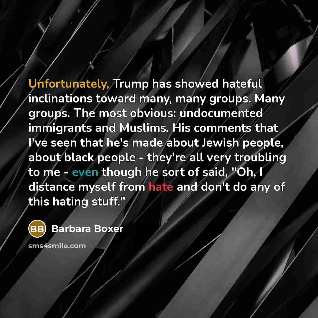 “Unfortunately, Trump has showed hateful inclinations toward many, many groups. Many groups. The most obvious: undocumented immigrants and Muslims. His comments that I've seen that he's made about Jewish people, about black people - they're all very troubling to me - even though he sort of said…” quote by Barbara Boxer