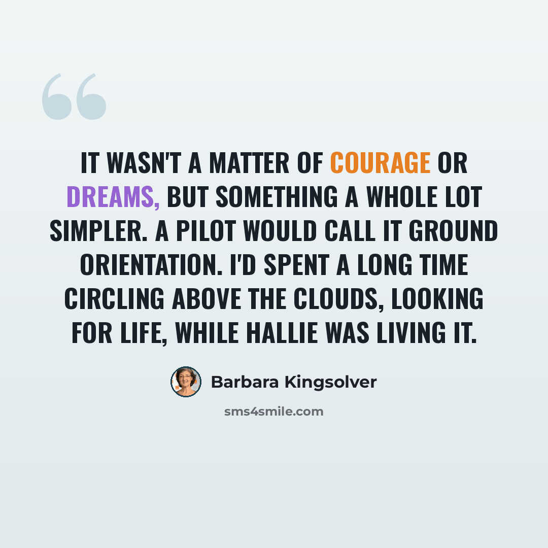 “It wasn't a matter of courage or dreams, but something a whole lot simpler. A pilot would call it ground orientation. I'd spent a long time circling above the clouds, looking for life, while Hallie was living it.” quote by Barbara Kingsolver