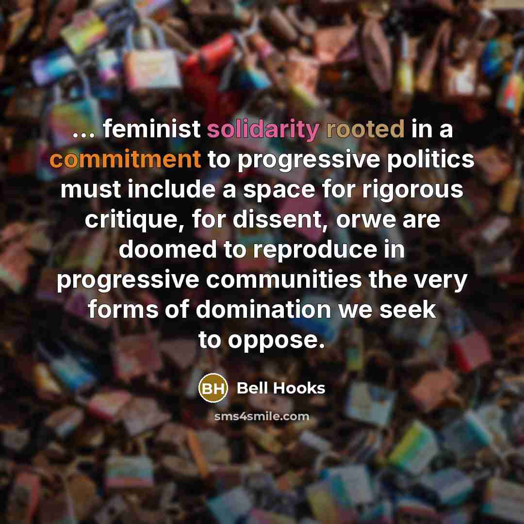 “... feminist solidarity rooted in a commitment to progressive politics must include a space for rigorous critique, for dissent, orwe are doomed to reproduce in progressive communities the very forms of domination we seek to oppose.” quote by Bell Hooks
