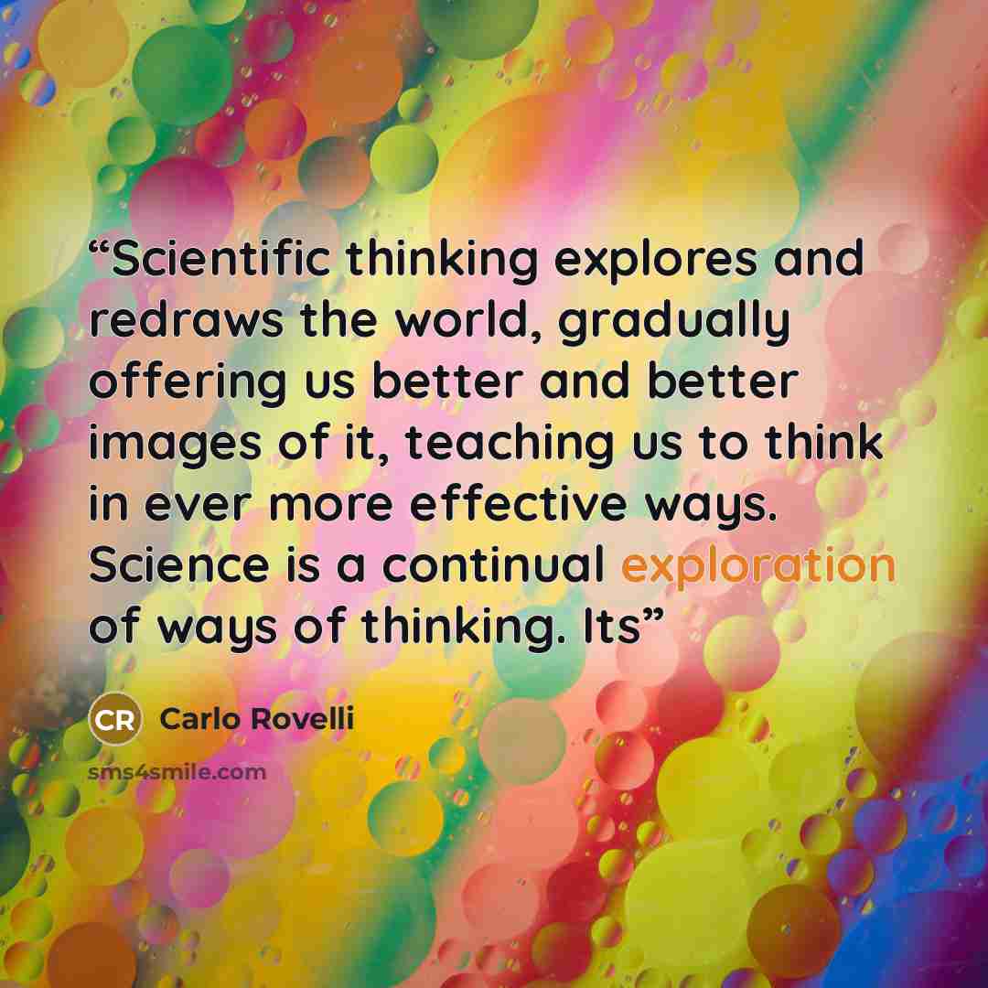 “Scientific thinking explores and redraws the world, gradually offering us better and better images of it, teaching us to think in ever more effective ways. Science is a continual exploration of ways of thinking. Its” quote by Carlo Rovelli