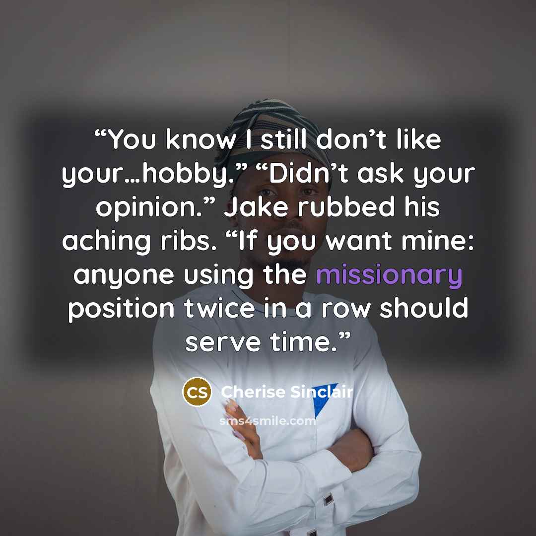 “You know I still don’t like your…hobby.” “Didn’t ask your opinion.” Jake rubbed his aching ribs. “If you want mine: anyone using the missionary position twice in a row should serve time.” quote by Cherise Sinclair