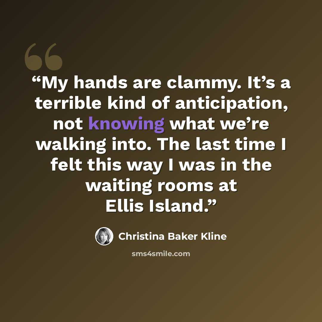 “My hands are clammy. It’s a terrible kind of anticipation, not knowing what we’re walking into. The last time I felt this way I was in the waiting rooms at Ellis Island.” quote by Christina Baker Kline