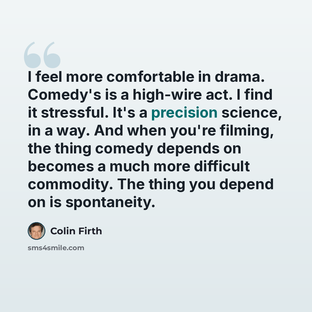 “I feel more comfortable in drama. Comedy's is a high-wire act. I find it stressful. It's a precision science, in a way. And when you're filming, the thing comedy depends on becomes a much more difficult commodity. The thing you depend on is spontaneity.” quote by Colin Firth