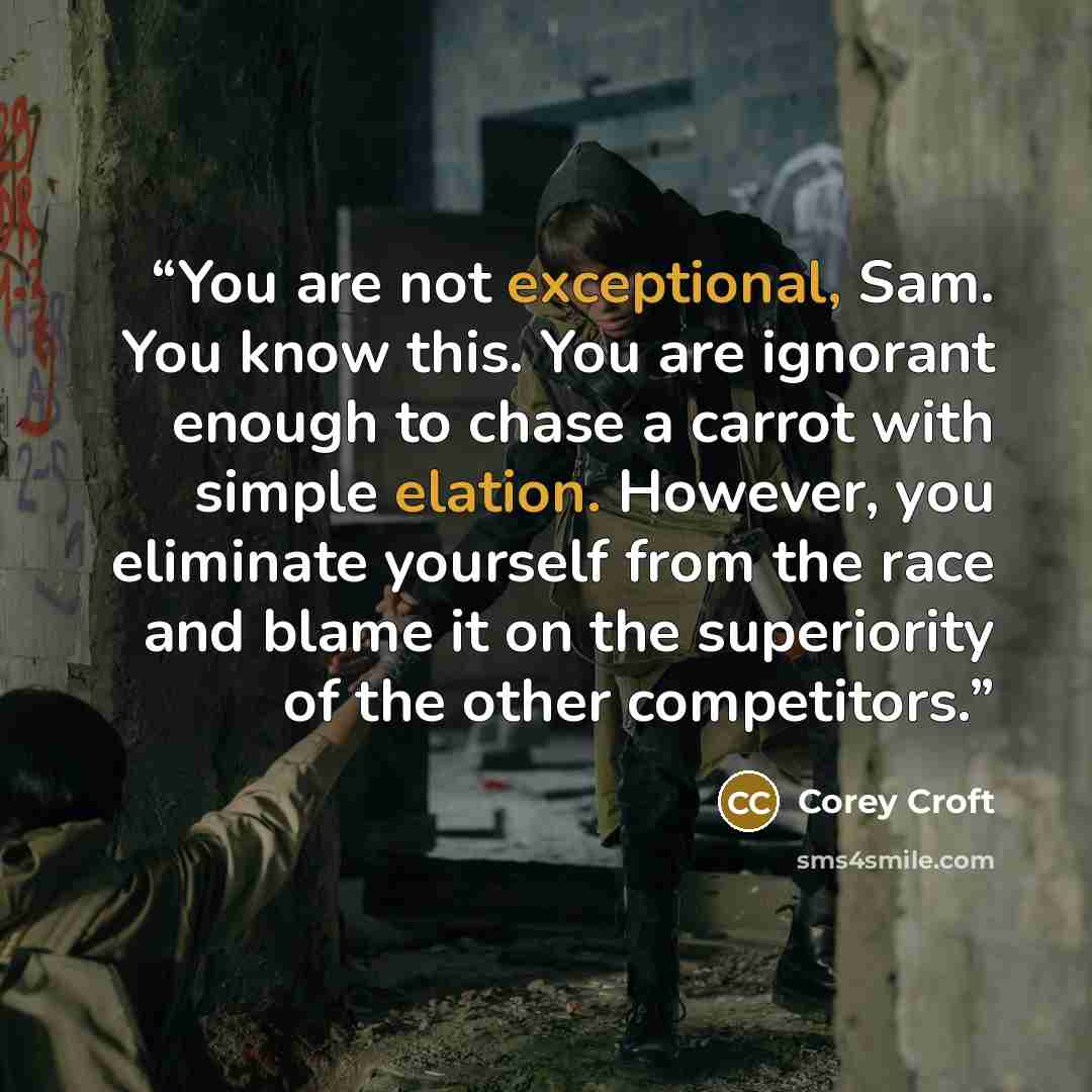 “You are not exceptional, Sam. You know this. You are ignorant enough to chase a carrot with simple elation. However, you eliminate yourself from the race and blame it on the superiority of the other competitors.” quote by Corey Croft