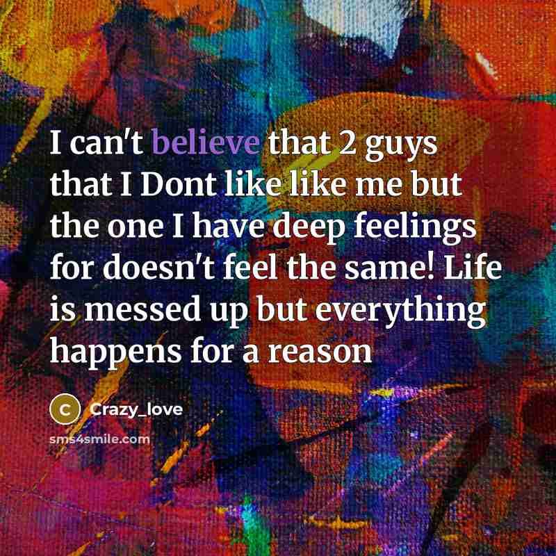 “I can't believe that 2 guys that I Dont like like me but the one I have deep feelings for doesn't feel the same! Life is messed up but everything happens for a reason” quote by Crazy_love