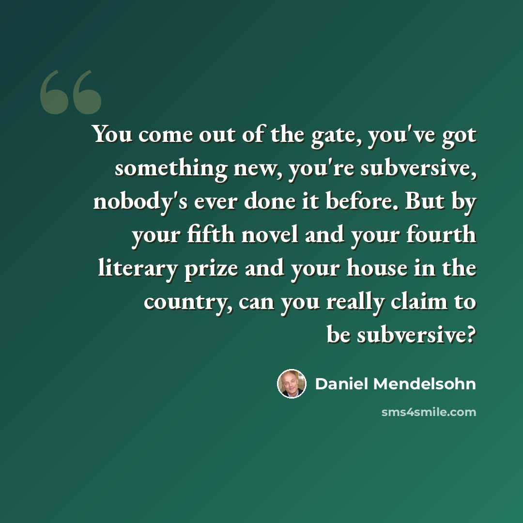 “You come out of the gate, you've got something new, you're subversive, nobody's ever done it before. But by your fifth novel and your fourth literary prize and your house in the country, can you really claim to be subversive?” quote by Daniel Mendelsohn