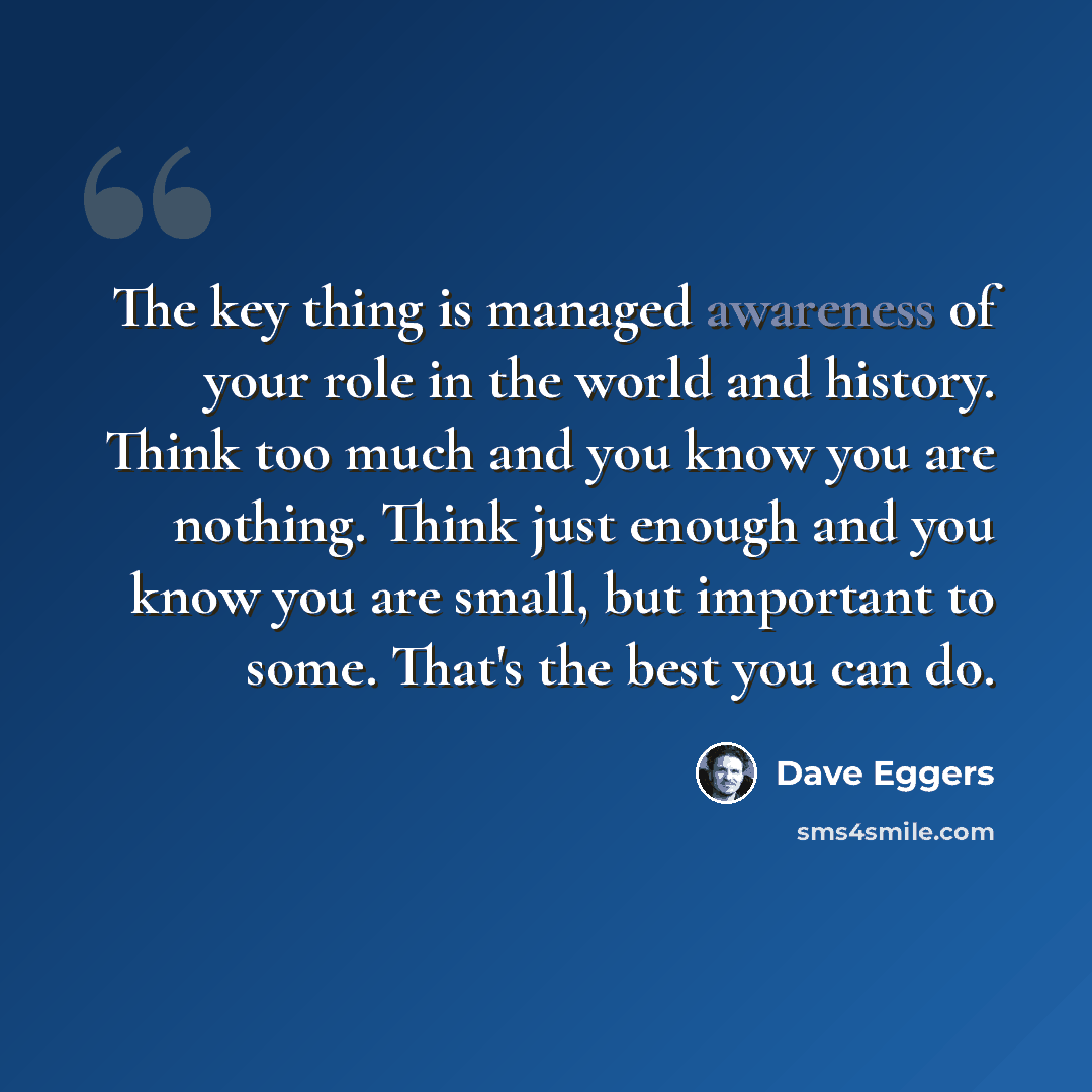 “The key thing is managed awareness of your role in the world and history. Think too much and you know you are nothing. Think just enough and you know you are small, but important to some. That's the best you can do.” quote by Dave Eggers