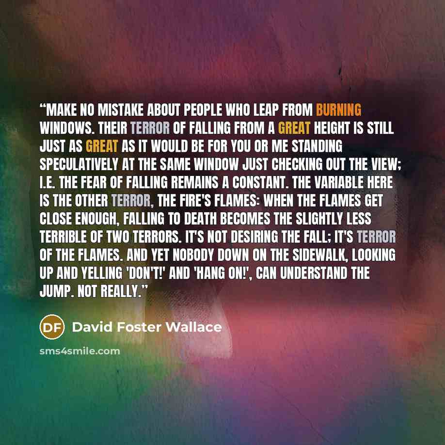 “Make no mistake about people who leap from burning windows. Their terror of falling from a great height is still just as great as it would be for you or me standing speculatively at the same window just checking out the view; i.e. the fear of falling remains a constant. The variable here is the…” quote by David Foster Wallace