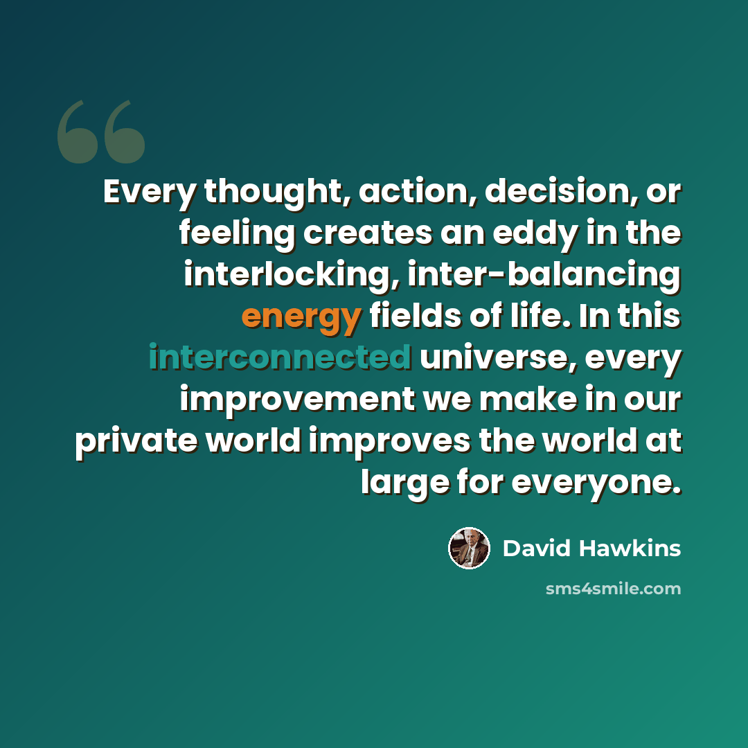 “Every thought, action, decision, or feeling creates an eddy in the interlocking, inter-balancing energy fields of life. In this interconnected universe, every improvement we make in our private world improves the world at large for everyone.” quote by David Hawkins