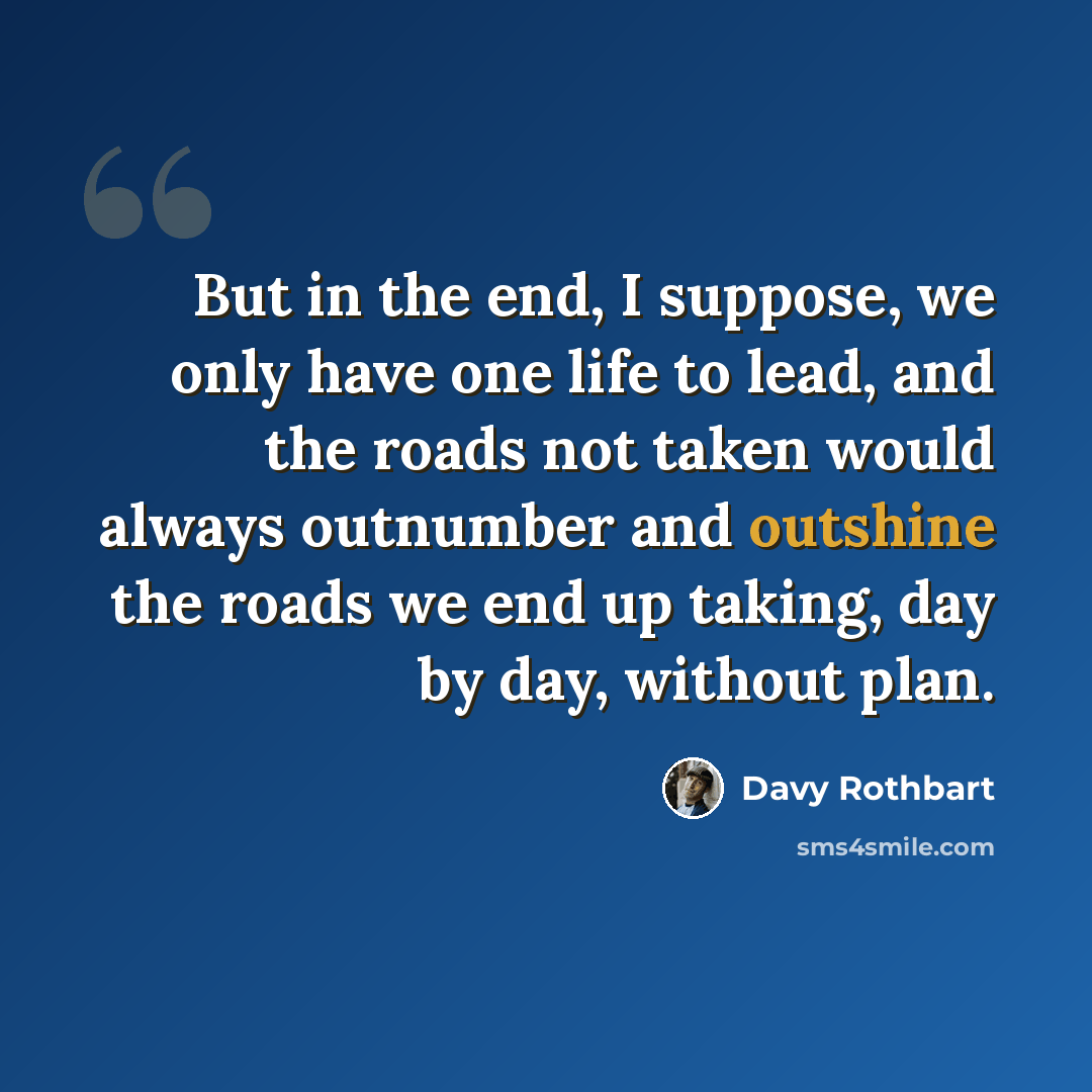“But in the end, I suppose, we only have one life to lead, and the roads not taken would always outnumber and outshine the roads we end up taking, day by day, without plan.” quote by Davy Rothbart