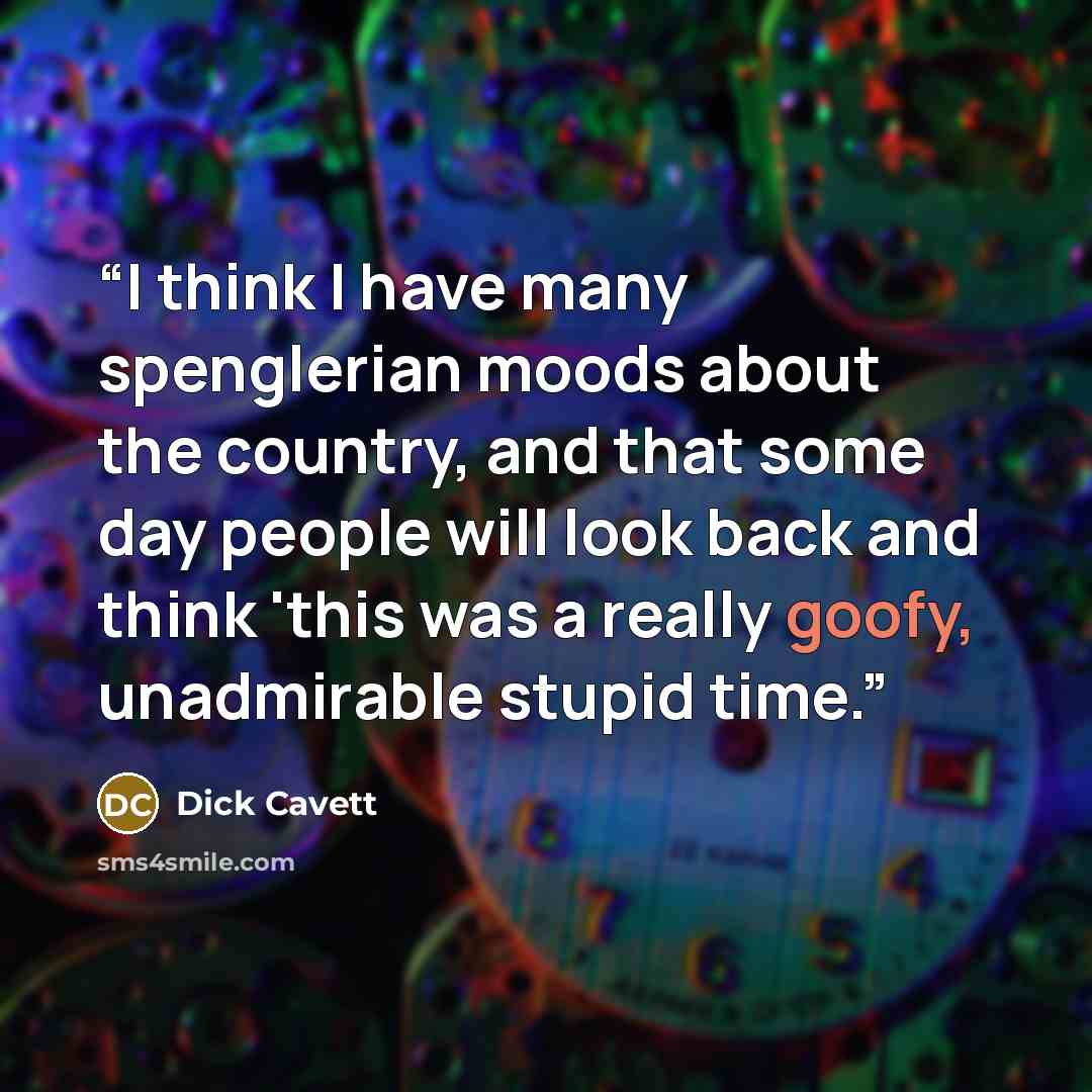 “I think I have many spenglerian moods about the country, and that some day people will look back and think 'this was a really goofy, unadmirable stupid time.” quote by Dick Cavett