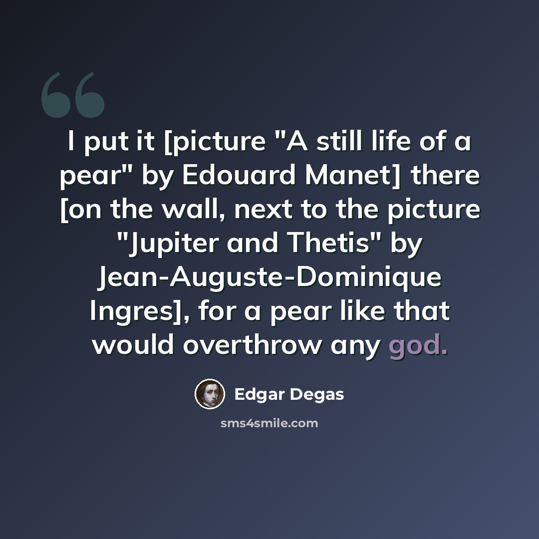 “I put it [picture "A still life of a pear" by Edouard Manet] there [on the wall, next to the picture "Jupiter and Thetis" by Jean-Auguste-Dominique Ingres], for a pear like that would overthrow any god.” quote by Edgar Degas