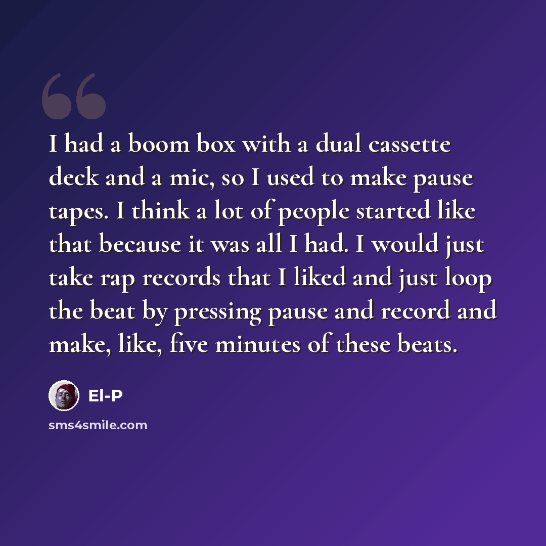 “I had a boom box with a dual cassette deck and a mic, so I used to make pause tapes. I think a lot of people started like that because it was all I had. I would just take rap records that I liked and just loop the beat by pressing pause and record and make, like, five minutes of these beats.” quote by El-P