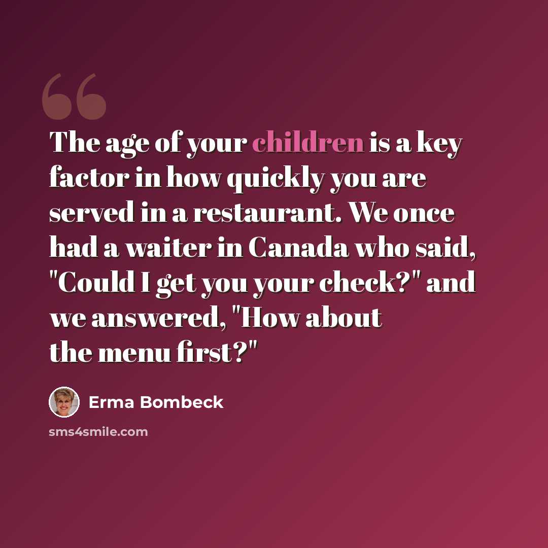 “The age of your children is a key factor in how quickly you are served in a restaurant. We once had a waiter in Canada who said, "Could I get you your check?" and we answered, "How about the menu first?"” quote by Erma Bombeck