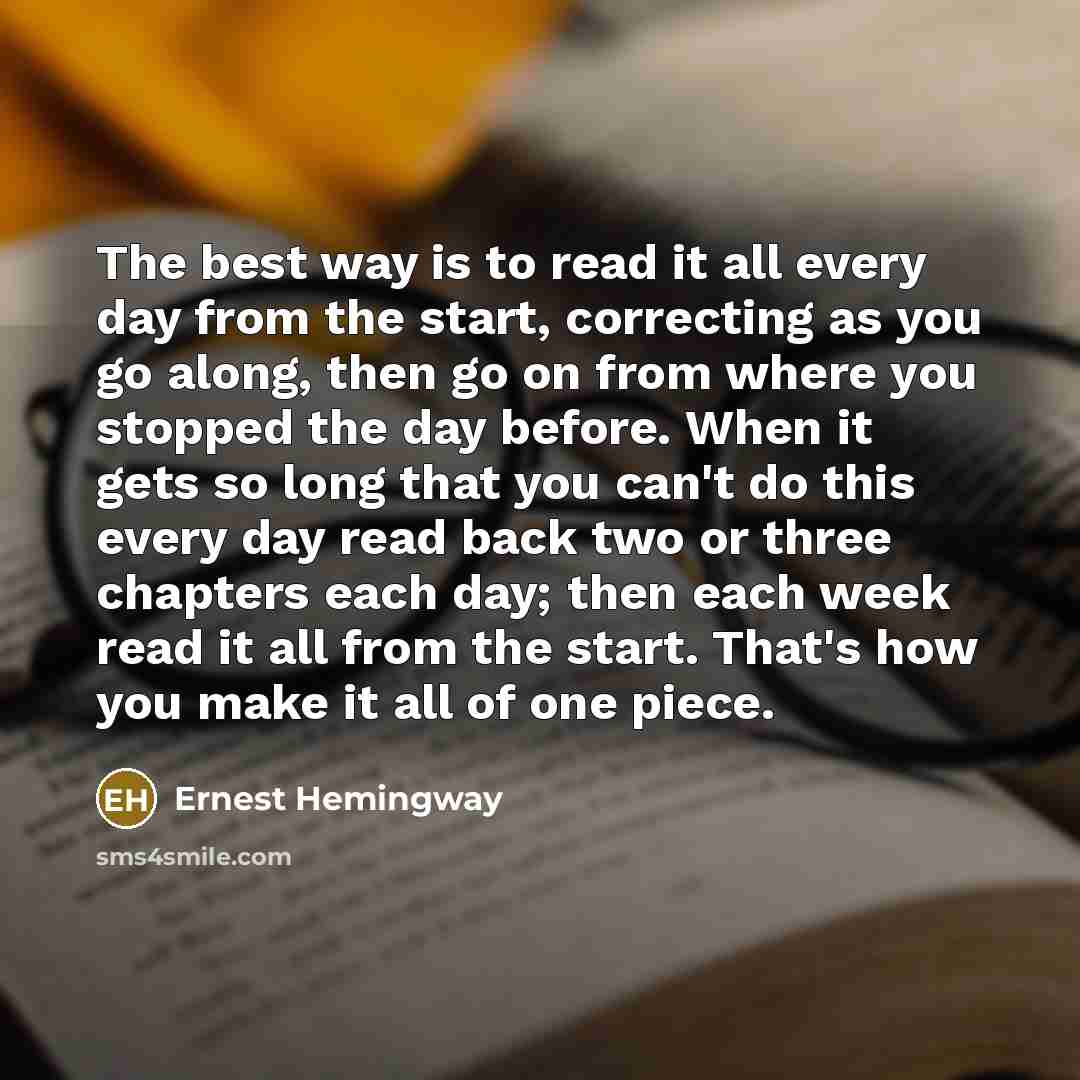 “The best way is to read it all every day from the start, correcting as you go along, then go on from where you stopped the day before. When it gets so long that you can't do this every day read back two or three chapters each day; then each week read it all from the start. That's how you make it…” quote by Ernest Hemingway