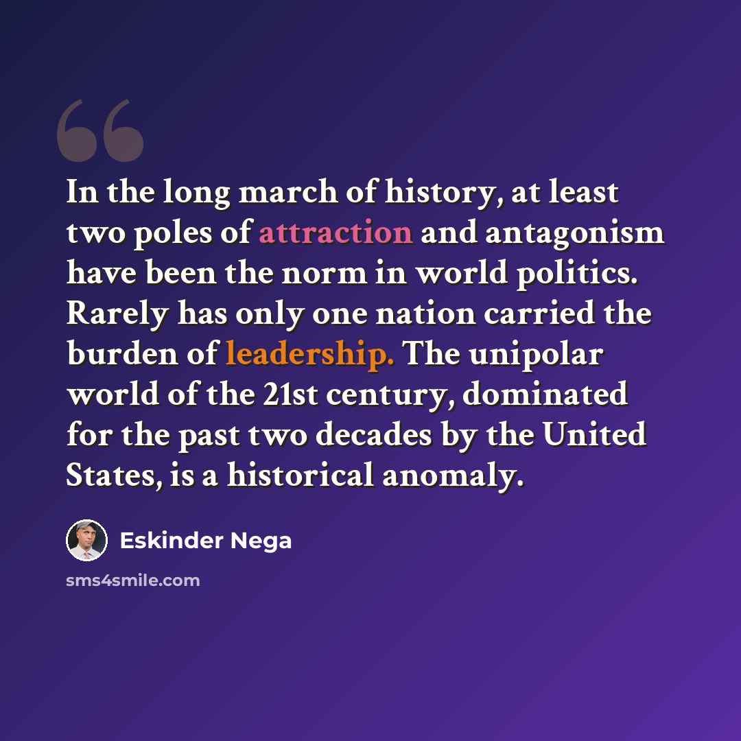 “In the long march of history, at least two poles of attraction and antagonism have been the norm in world politics. Rarely has only one nation carried the burden of leadership. The unipolar world of the 21st century, dominated for the past two decades by the United States, is a historical anomaly.” quote by Eskinder Nega