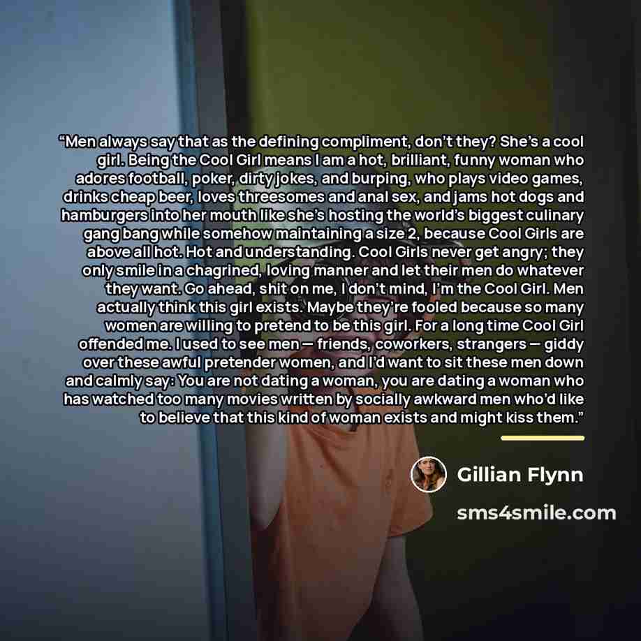 “Men always say that as the defining compliment, don’t they? She’s a cool girl. Being the Cool Girl means I am a hot, brilliant, funny woman who adores football, poker, dirty jokes, and burping, who plays video games, drinks cheap beer, loves threesomes and anal sex, and jams hot dogs and…” quote by Gillian Flynn