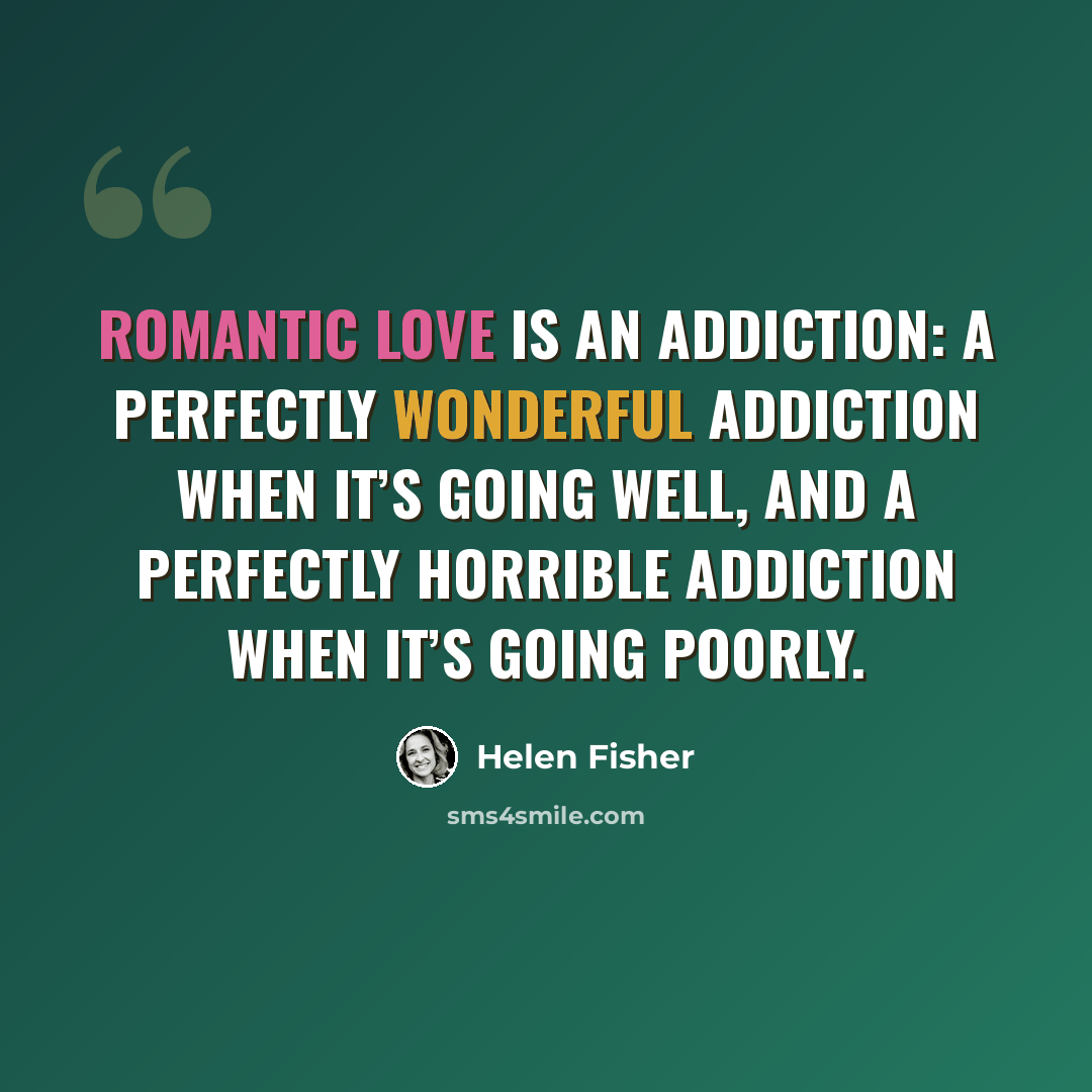 “Romantic love is an addiction: a perfectly wonderful addiction when it’s going well, and a perfectly horrible addiction when it’s going poorly.” quote by Helen Fisher