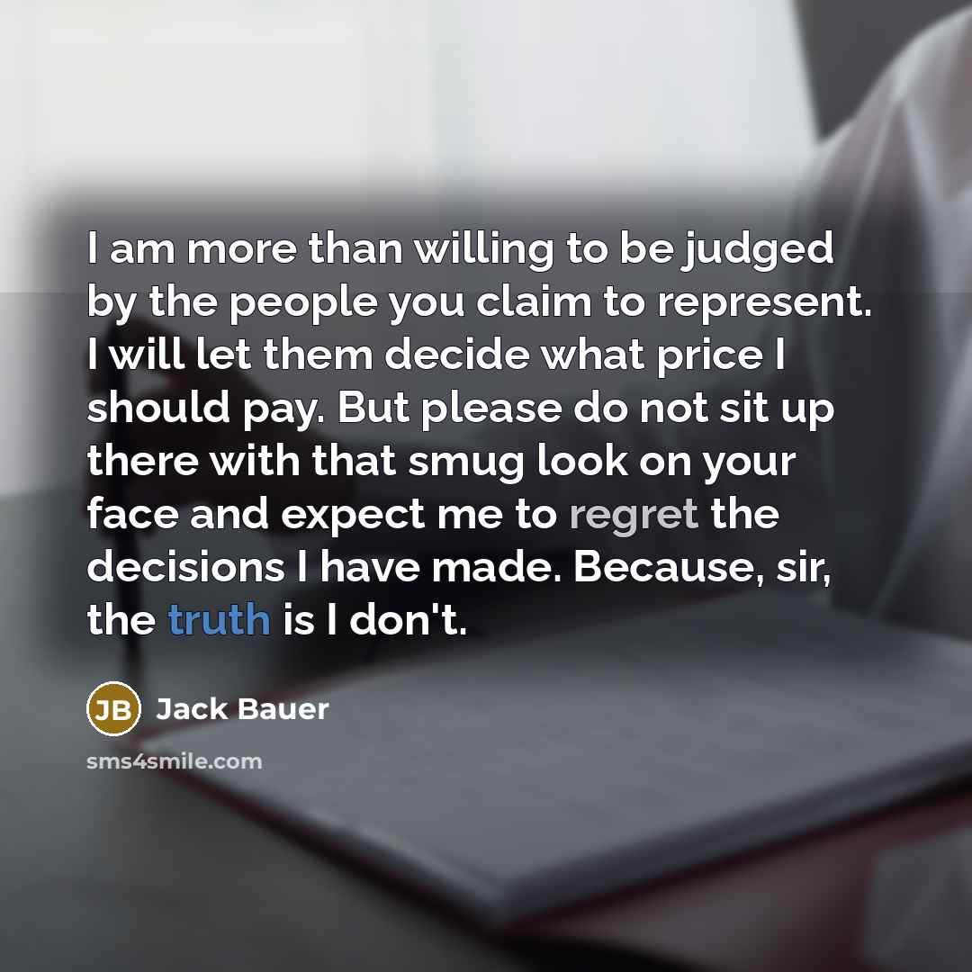 “I am more than willing to be judged by the people you claim to represent. I will let them decide what price I should pay. But please do not sit up there with that smug look on your face and expect me to regret the decisions I have made. Because, sir, the truth is I don't.” quote by Jack Bauer
