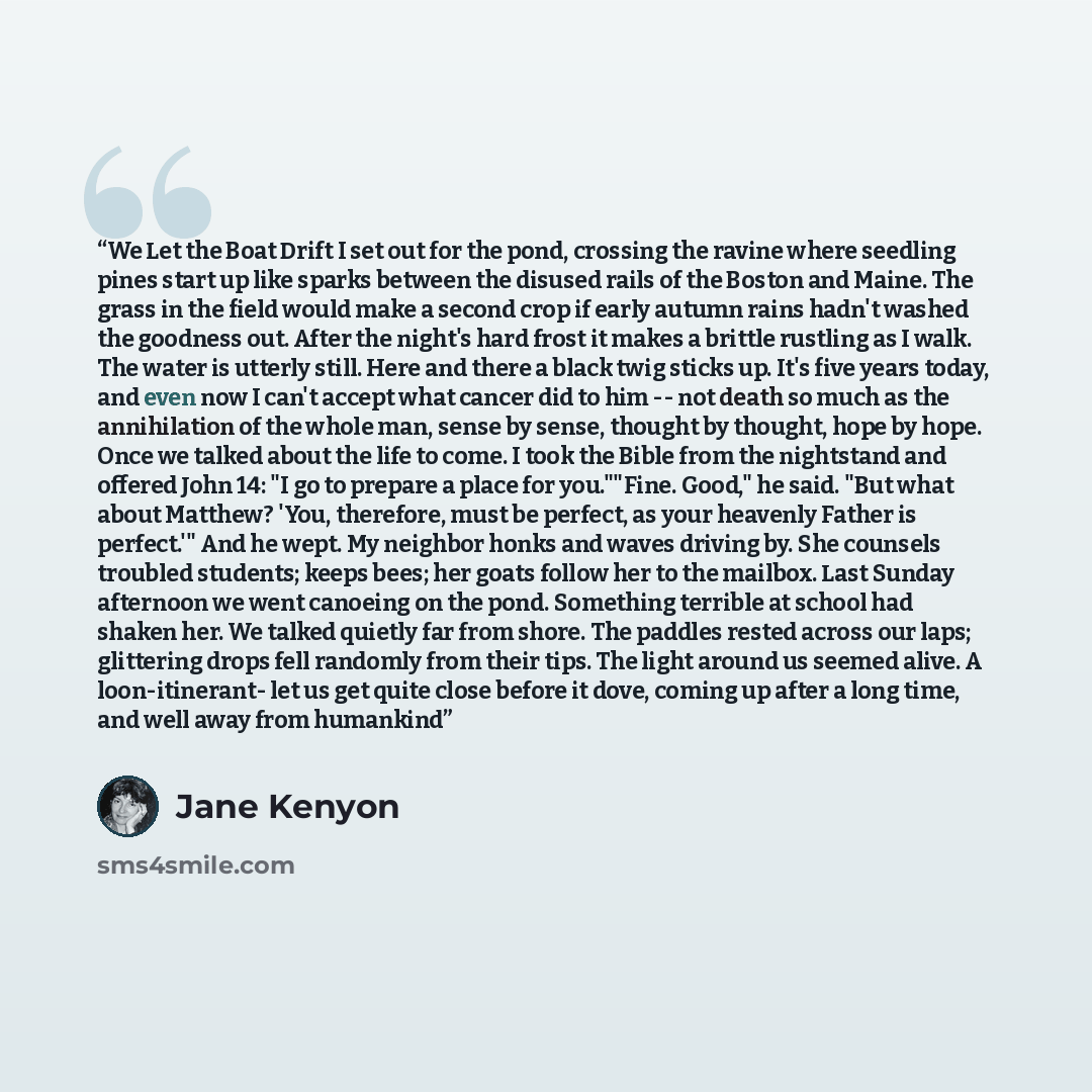 “We Let the Boat Drift I set out for the pond, crossing the ravine where seedling pines start up like sparks between the disused rails of the Boston and Maine. The grass in the field would make a second crop if early autumn rains hadn't washed the goodness out. After the night's hard frost it makes…” quote by Jane Kenyon