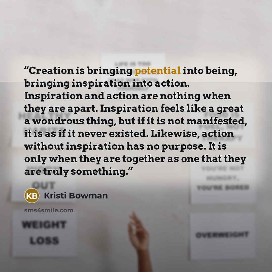 “Creation is bringing potential into being, bringing inspiration into action. Inspiration and action are nothing when they are apart. Inspiration feels like a great a wondrous thing, but if it is not manifested, it is as if it never existed. Likewise, action without inspiration has no purpose. It…” quote by Kristi Bowman