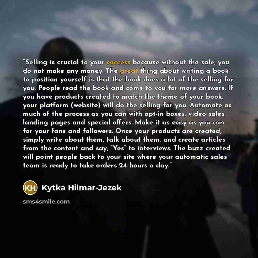 “Selling is crucial to your success because without the sale, you do not make any money. The great thing about writing a book to position yourself is that the book does a lot of the selling for you. People read the book and come to you for more answers. If you have products created to match the…” quote by Kytka Hilmar-Jezek