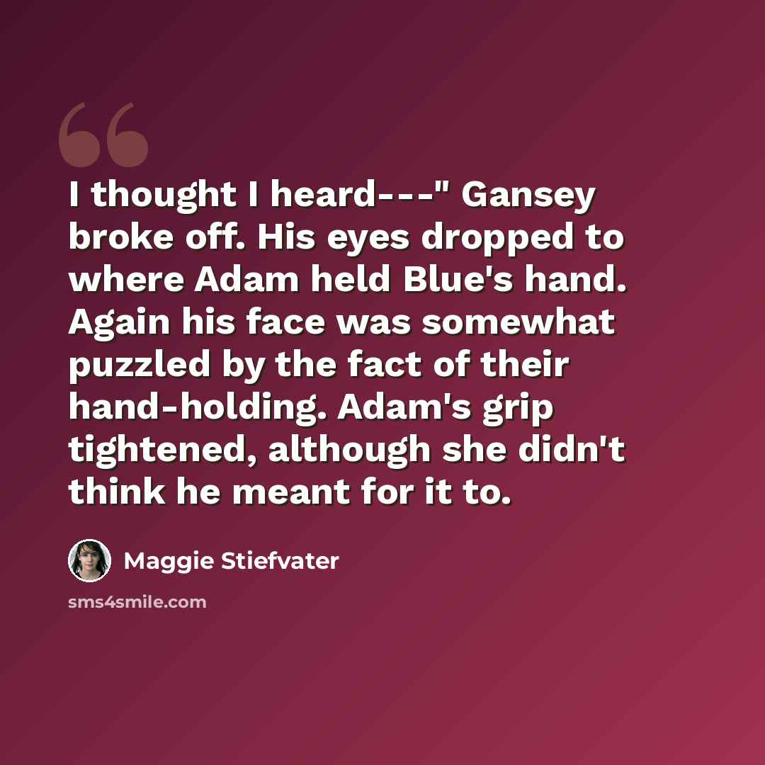 “I thought I heard---" Gansey broke off. His eyes dropped to where Adam held Blue's hand. Again his face was somewhat puzzled by the fact of their hand-holding. Adam's grip tightened, although she didn't think he meant for it to.” quote by Maggie Stiefvater