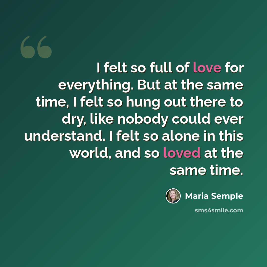 “I felt so full of love for everything. But at the same time, I felt so hung out there to dry, like nobody could ever understand. I felt so alone in this world, and so loved at the same time.” quote by Maria Semple