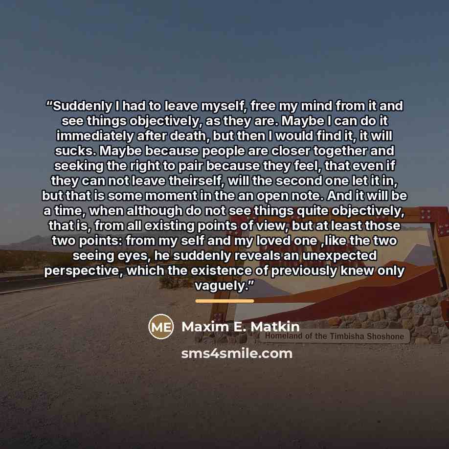 “Suddenly I had to leave myself, free my mind from it and see things objectively, as they are. Maybe I can do it immediately after death, but then I would find it, it will sucks. Maybe because people are closer together and seeking the right to pair because they feel, that even if they can not…” quote by Maxim E. Matkin