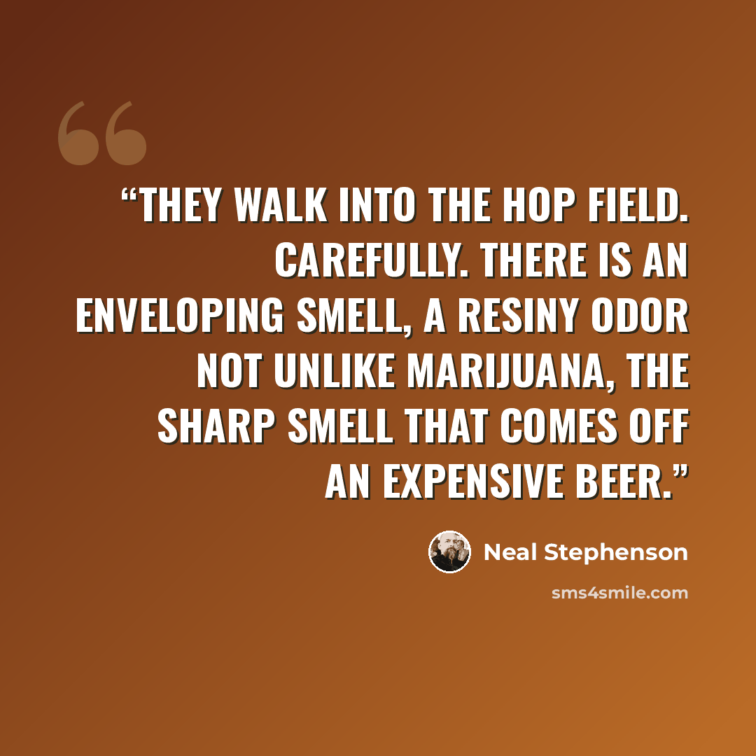 “They walk into the hop field. Carefully. There is an enveloping smell, a resiny odor not unlike marijuana, the sharp smell that comes off an expensive beer.” quote by Neal Stephenson