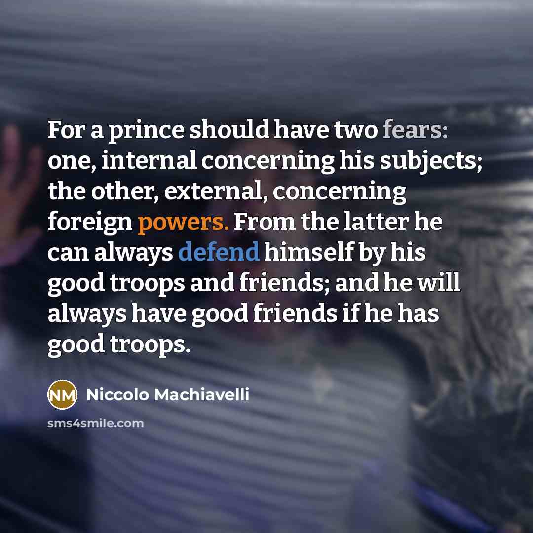 “For a prince should have two fears: one, internal concerning his subjects; the other, external, concerning foreign powers. From the latter he can always defend himself by his good troops and friends; and he will always have good friends if he has good troops.” quote by Niccolo Machiavelli