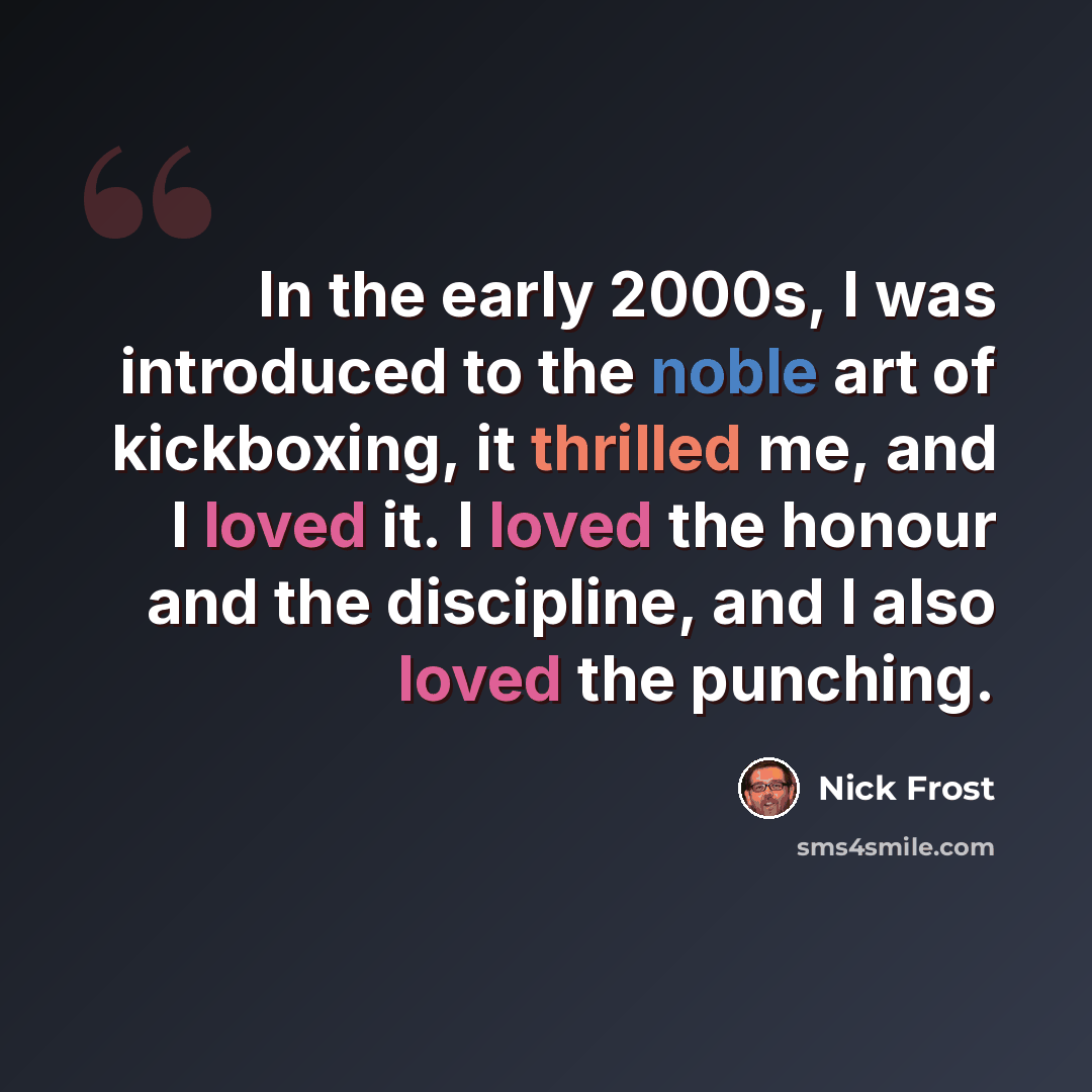 “In the early 2000s, I was introduced to the noble art of kickboxing, it thrilled me, and I loved it. I loved the honour and the discipline, and I also loved the punching.” quote by Nick Frost