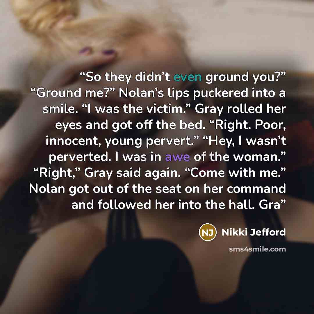 “So they didn’t even ground you?” “Ground me?” Nolan’s lips puckered into a smile. “I was the victim.” Gray rolled her eyes and got off the bed. “Right. Poor, innocent, young pervert.” “Hey, I wasn’t perverted. I was in awe of the woman.” “Right,” Gray said again. “Come with me.” Nolan got out of…” quote by Nikki Jefford
