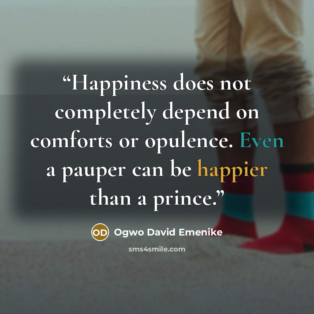 “Happiness does not completely depend on comforts or opulence. Even a pauper can be happier than a prince.” quote by Ogwo David Emenike