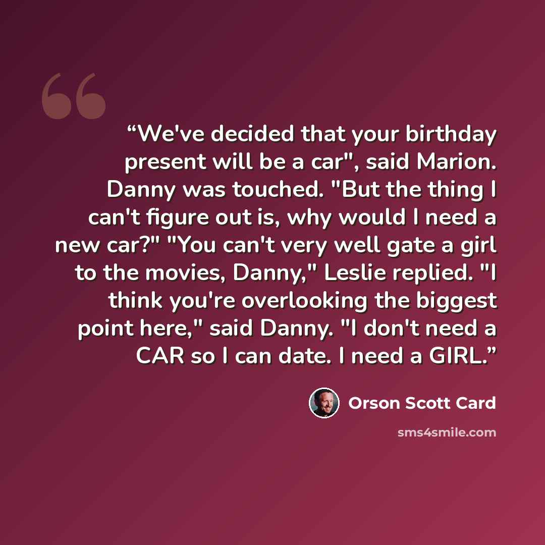 “We've decided that your birthday present will be a car", said Marion. Danny was touched. "But the thing I can't figure out is, why would I need a new car?" "You can't very well gate a girl to the movies, Danny," Leslie replied. "I think you're overlooking the biggest point here," said Danny. "I…” quote by Orson Scott Card