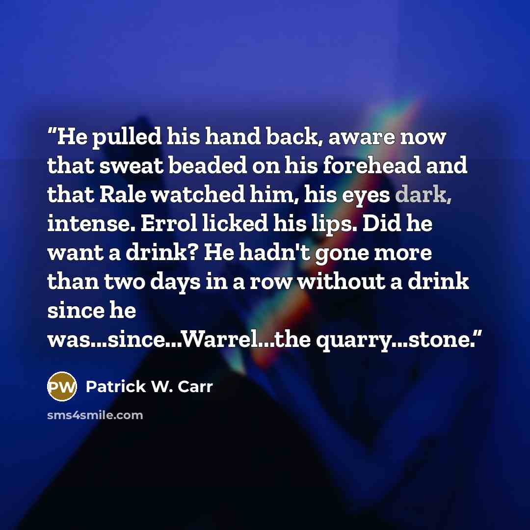 “He pulled his hand back, aware now that sweat beaded on his forehead and that Rale watched him, his eyes dark, intense. Errol licked his lips. Did he want a drink? He hadn't gone more than two days in a row without a drink since he was...since...Warrel...the quarry...stone.” quote by Patrick W. Carr
