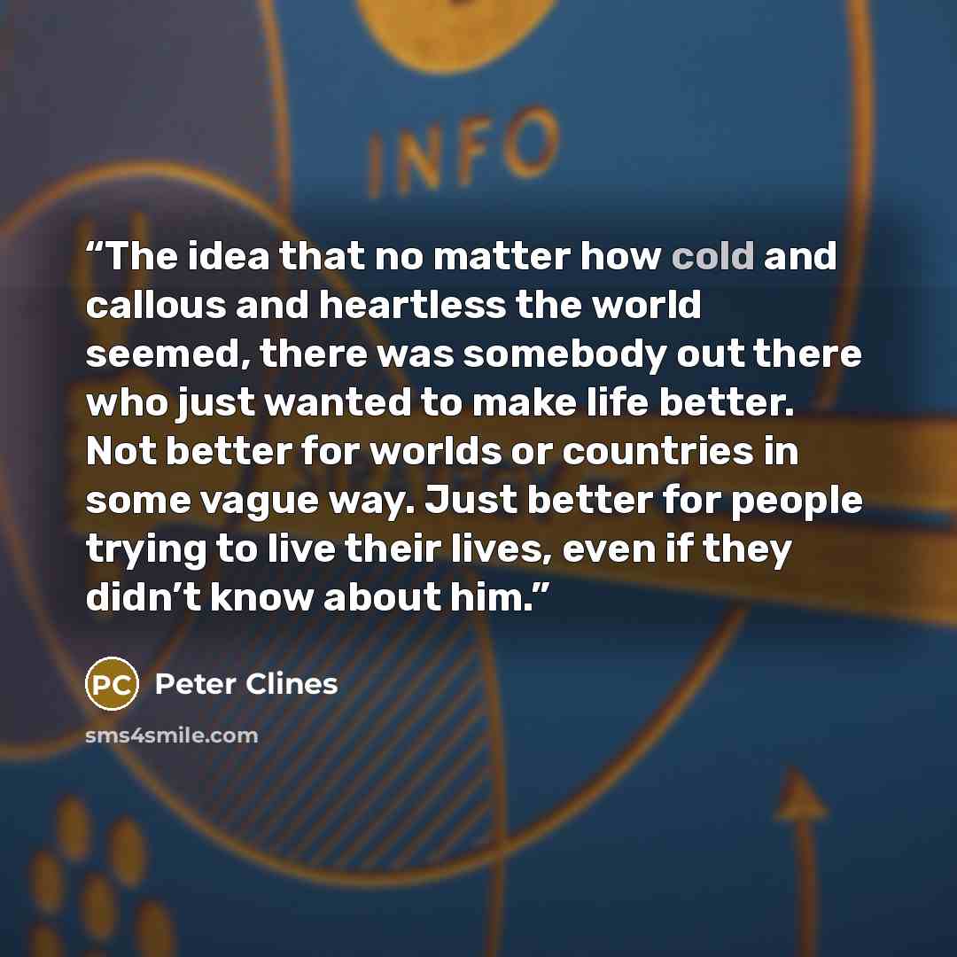 “The idea that no matter how cold and callous and heartless the world seemed, there was somebody out there who just wanted to make life better. Not better for worlds or countries in some vague way. Just better for people trying to live their lives, even if they didn’t know about him.” quote by Peter Clines