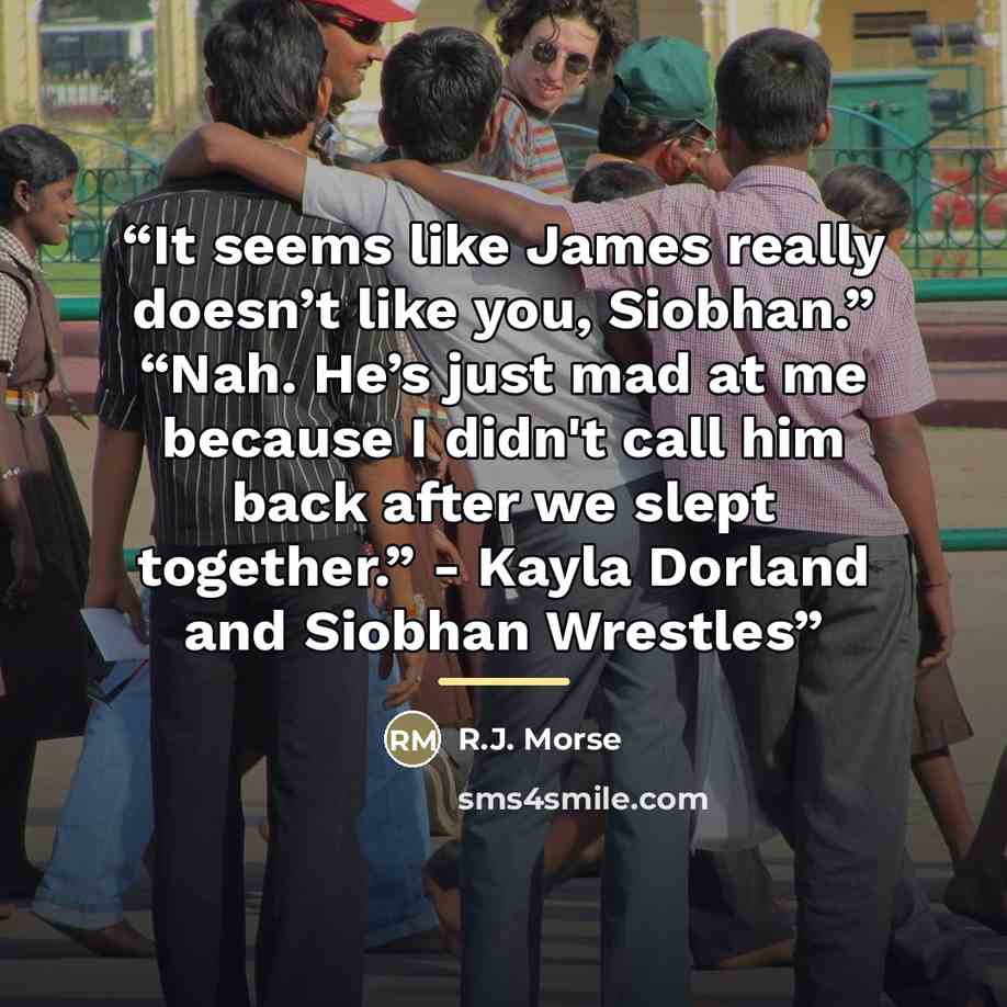 “It seems like James really doesn’t like you, Siobhan.” “Nah. He’s just mad at me because I didn't call him back after we slept together.” - Kayla Dorland and Siobhan Wrestles” quote by R.J. Morse