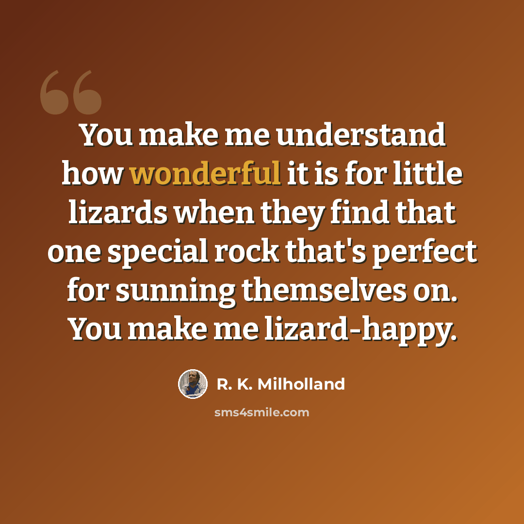 “You make me understand how wonderful it is for little lizards when they find that one special rock that's perfect for sunning themselves on. You make me lizard-happy.” quote by R. K. Milholland