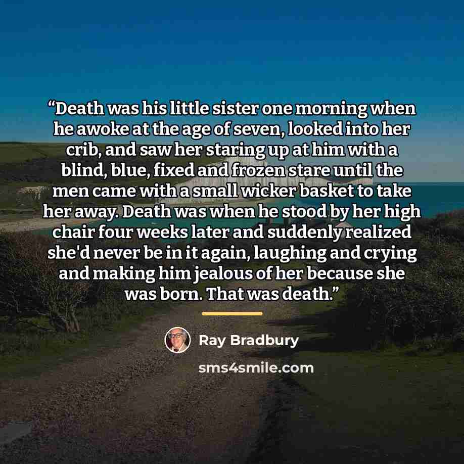 “Death was his little sister one morning when he awoke at the age of seven, looked into her crib, and saw her staring up at him with a blind, blue, fixed and frozen stare until the men came with a small wicker basket to take her away. Death was when he stood by her high chair four weeks later and…” quote by Ray Bradbury