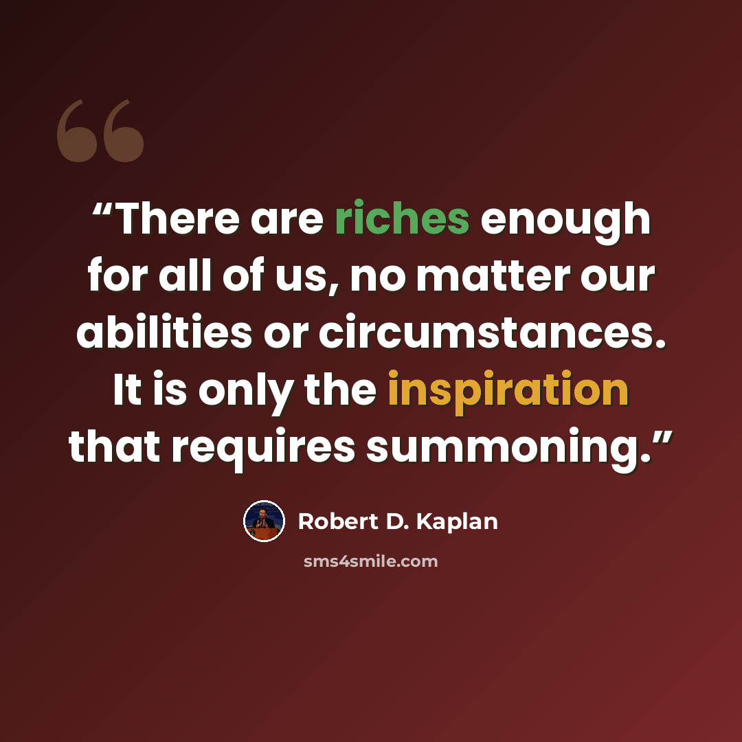 “There are riches enough for all of us, no matter our abilities or circumstances. It is only the inspiration that requires summoning.” quote by Robert D. Kaplan