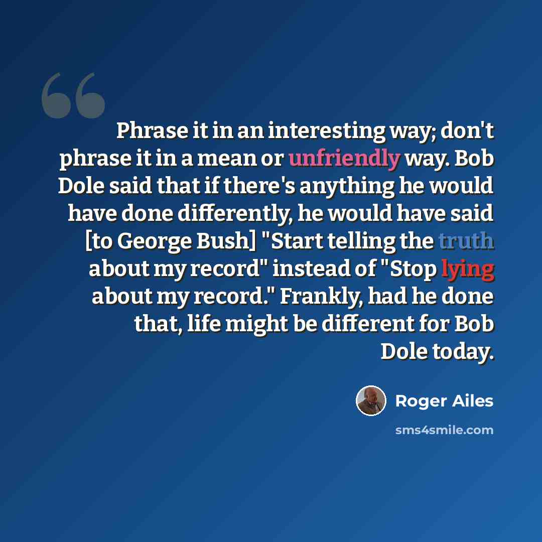 “Phrase it in an interesting way; don't phrase it in a mean or unfriendly way. Bob Dole said that if there's anything he would have done differently, he would have said [to George Bush] "Start telling the truth about my record" instead of "Stop lying about my record." Frankly, had he done that…” quote by Roger Ailes