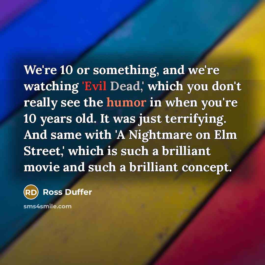 “We're 10 or something, and we're watching 'Evil Dead,' which you don't really see the humor in when you're 10 years old. It was just terrifying. And same with 'A Nightmare on Elm Street,' which is such a brilliant movie and such a brilliant concept.” quote by Ross Duffer