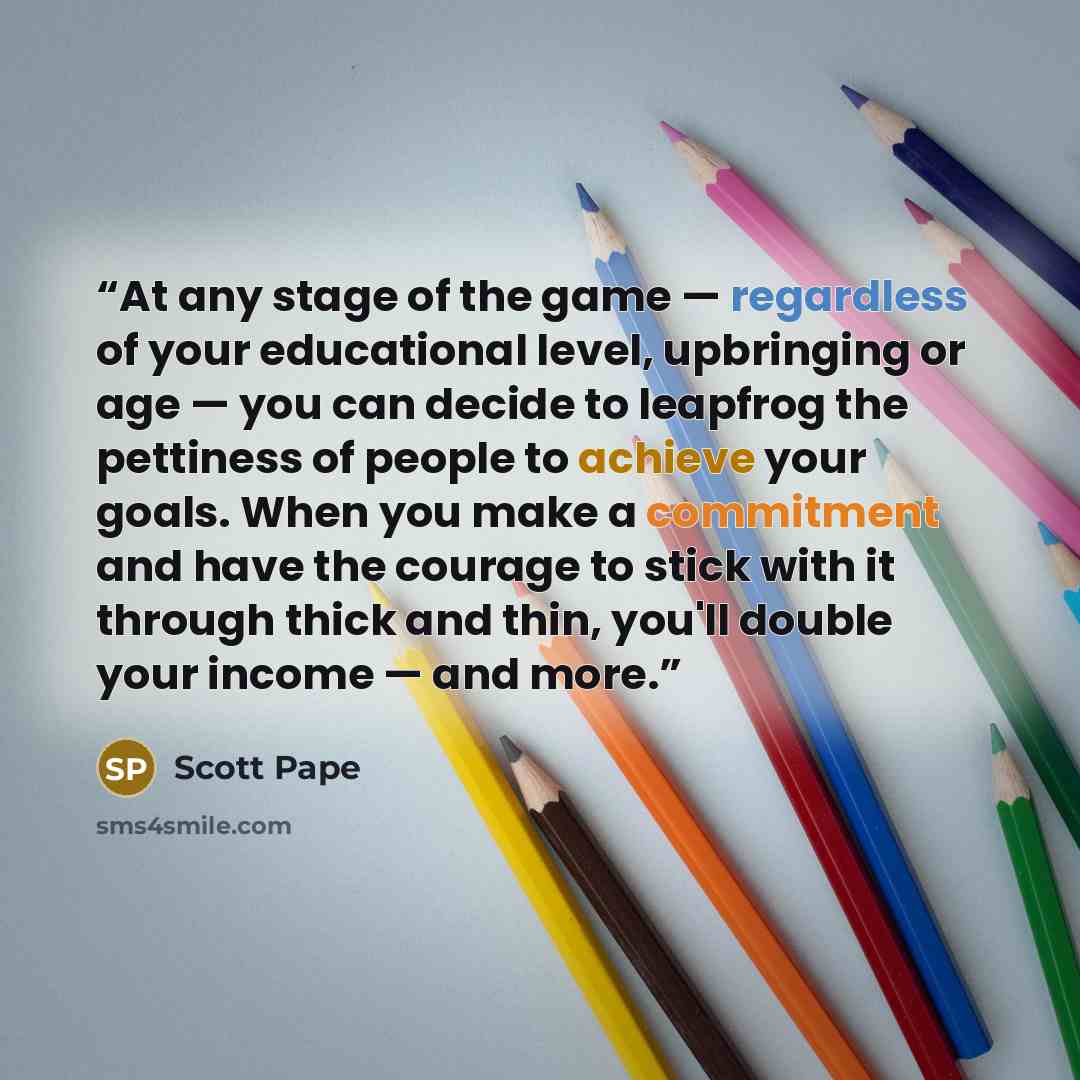 “At any stage of the game — regardless of your educational level, upbringing or age — you can decide to leapfrog the pettiness of people to achieve your goals. When you make a commitment and have the courage to stick with it through thick and thin, you'll double your income — and more.” quote by Scott Pape