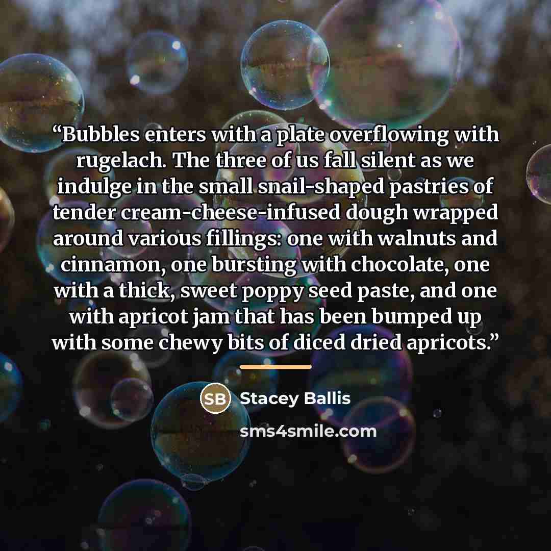 “Bubbles enters with a plate overflowing with rugelach. The three of us fall silent as we indulge in the small snail-shaped pastries of tender cream-cheese-infused dough wrapped around various fillings: one with walnuts and cinnamon, one bursting with chocolate, one with a thick, sweet poppy seed…” quote by Stacey Ballis