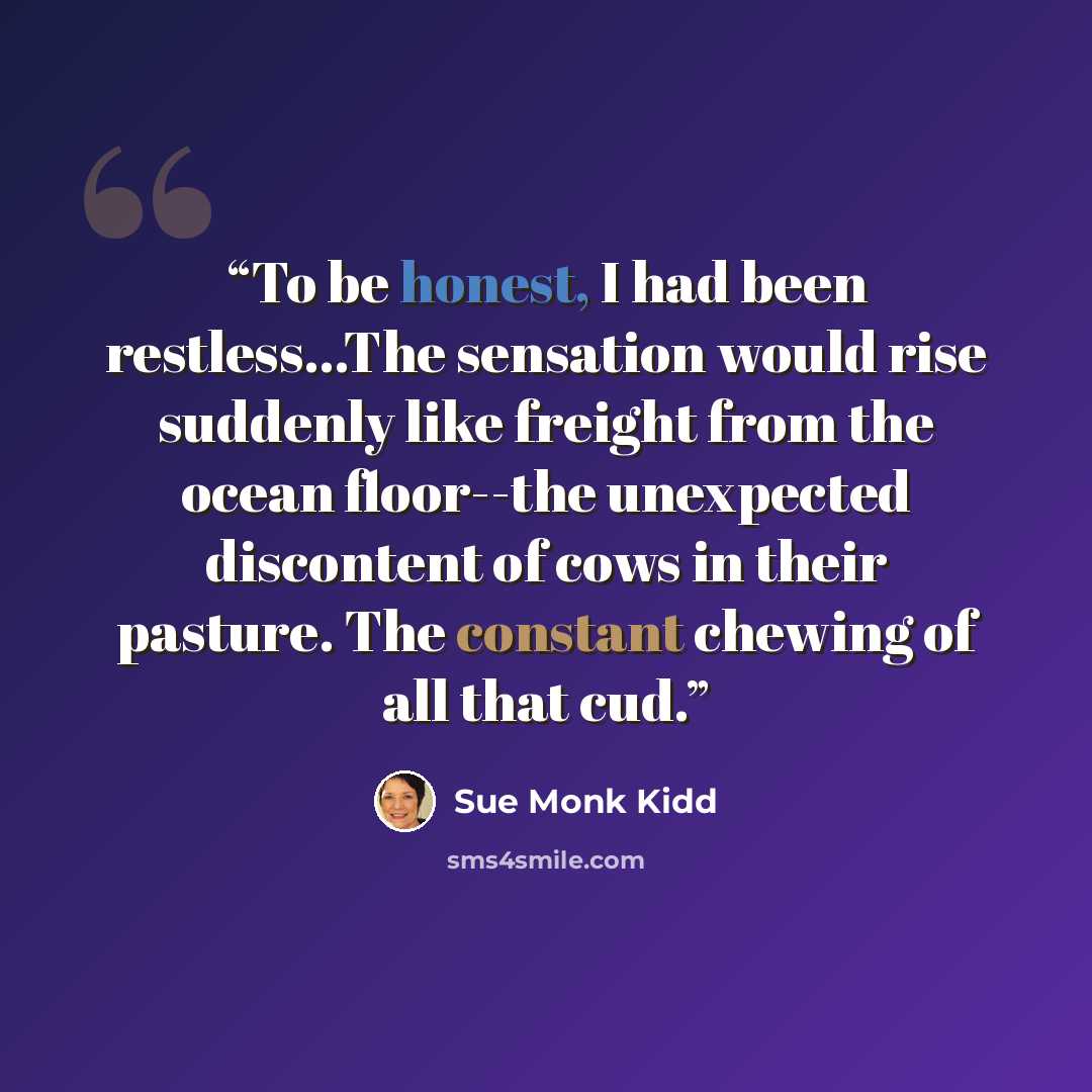 “To be honest, I had been restless...The sensation would rise suddenly like freight from the ocean floor--the unexpected discontent of cows in their pasture. The constant chewing of all that cud.” quote by Sue Monk Kidd